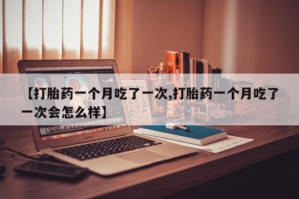 怀孕三个月用打胎药购买微信【打胎药一个月吃了一次,打胎药一个月吃了一次会怎么样】