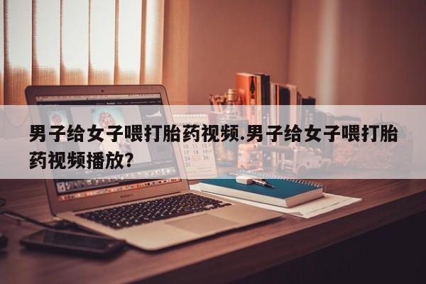 怀孕三个月用打胎药购买微信男子给女子喂打胎药视频.男子给女子喂打胎药视频播放？