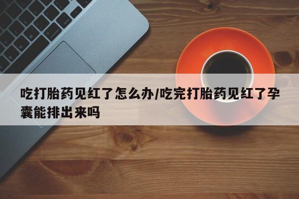 怀孕三个月用打胎药购买微信吃打胎药见红了怎么办/吃完打胎药见红了孕囊能排出来吗