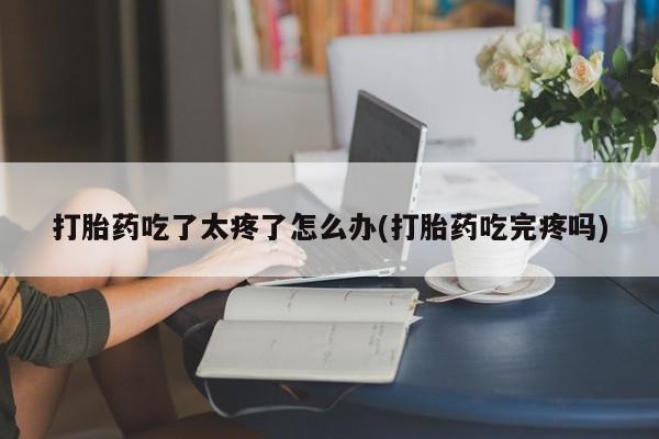 怀孕三个月用打胎药购买微信打胎药吃了太疼了怎么办(打胎药吃完疼吗)