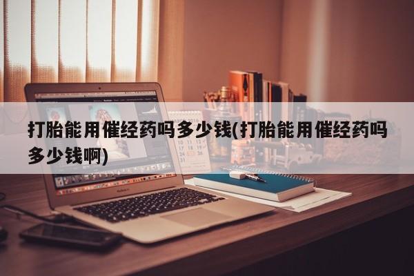 怀孕三个月用打胎药购买微信打胎能用催经药吗多少钱(打胎能用催经药吗多少钱啊)