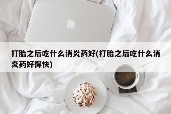 怀孕三个月用打胎药购买微信打胎之后吃什么消炎药好(打胎之后吃什么消炎药好得快)