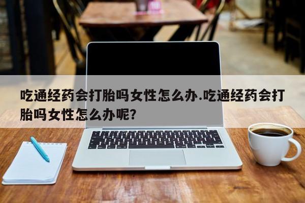 怀孕三个月用打胎药购买微信吃通经药会打胎吗女性怎么办.吃通经药会打胎吗女性怎么办呢？