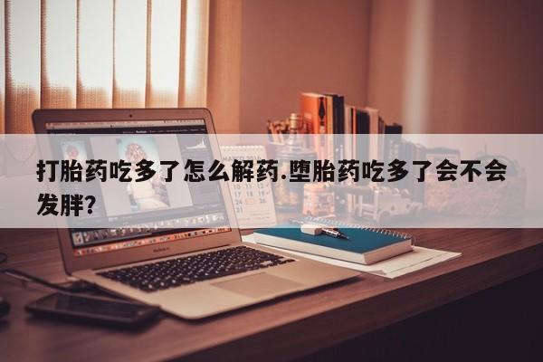 怀孕三个月用打胎药购买微信打胎药吃多了怎么解药.堕胎药吃多了会不会发胖？