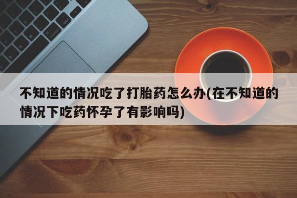 怀孕三个月用打胎药购买微信不知道的情况吃了打胎药怎么办(在不知道的情况下吃药怀孕了有影响吗)