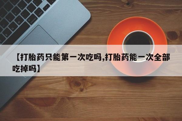 怀孕三个月用打胎药购买微信【打胎药只能第一次吃吗,打胎药能一次全部吃掉吗】