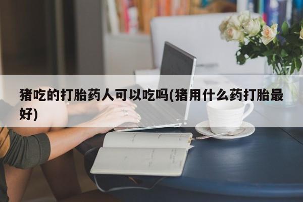 怀孕三个月用打胎药购买微信猪吃的打胎药人可以吃吗(猪用什么药打胎最好)