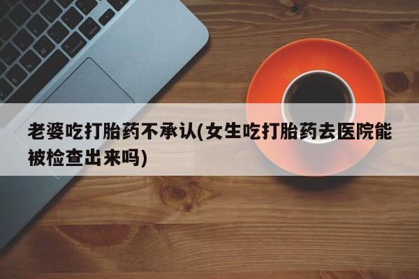 怀孕三个月用打胎药购买微信老婆吃打胎药不承认(女生吃打胎药去医院能被检查出来吗)
