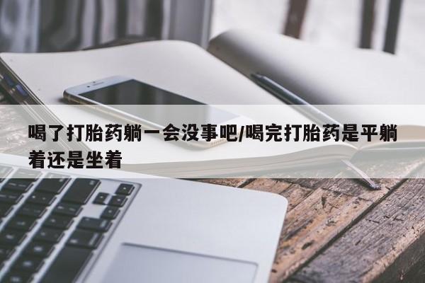 怀孕三个月用打胎药购买微信喝了打胎药躺一会没事吧/喝完打胎药是平躺着还是坐着