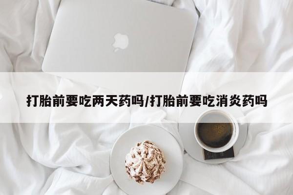 怀孕三个月用打胎药购买微信打胎前要吃两天药吗/打胎前要吃消炎药吗