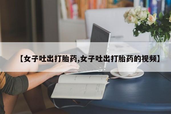 怀孕三个月用打胎药购买微信【女子吐出打胎药,女子吐出打胎药的视频】