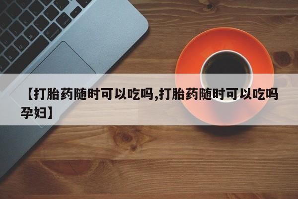 怀孕三个月用打胎药购买微信【打胎药随时可以吃吗,打胎药随时可以吃吗孕妇】