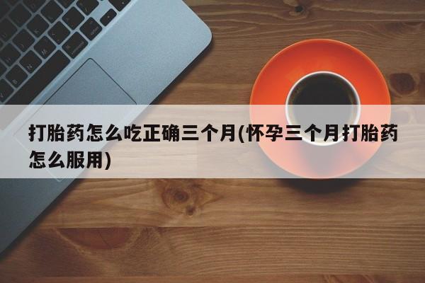 怀孕三个月用打胎药购买微信打胎药怎么吃正确三个月(怀孕三个月打胎药怎么服用)