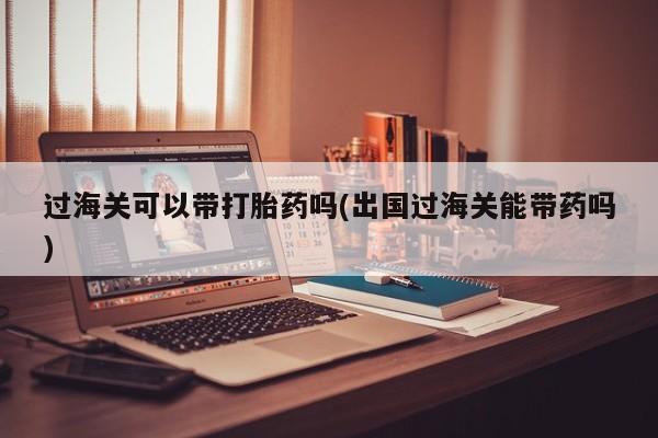 怀孕三个月用打胎药购买微信过海关可以带打胎药吗(出国过海关能带药吗)