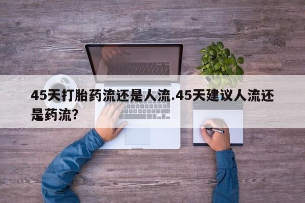怀孕三个月用打胎药购买微信45天打胎药流还是人流.45天建议人流还是药流？