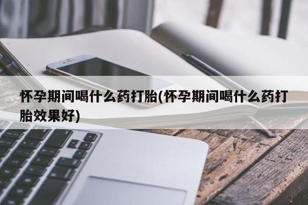怀孕三个月用打胎药购买微信怀孕期间喝什么药打胎(怀孕期间喝什么药打胎效果好)