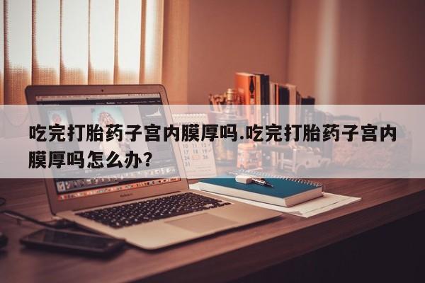 怀孕三个月用打胎药购买微信吃完打胎药子宫内膜厚吗.吃完打胎药子宫内膜厚吗怎么办？