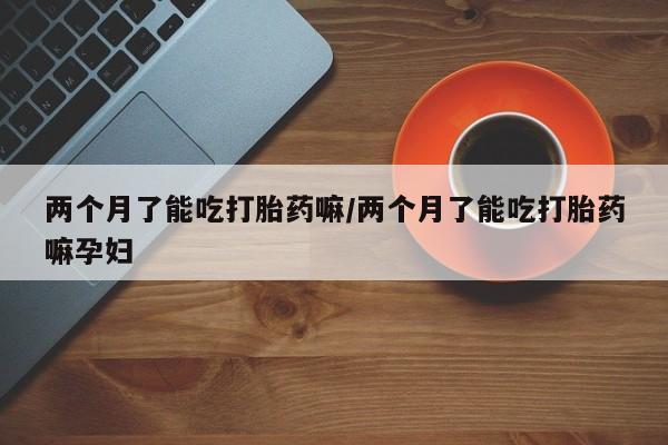 怀孕三个月用打胎药购买微信两个月了能吃打胎药嘛/两个月了能吃打胎药嘛孕妇