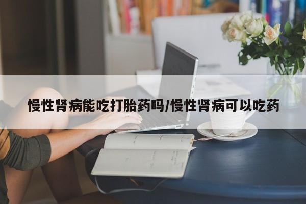 怀孕三个月用打胎药购买微信慢性肾病能吃打胎药吗/慢性肾病可以吃药