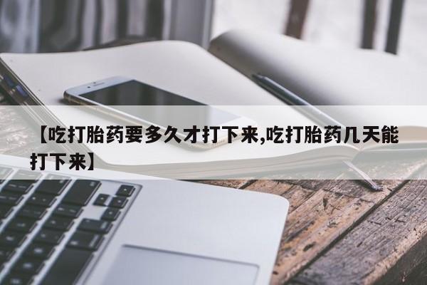 怀孕三个月用打胎药购买微信【吃打胎药要多久才打下来,吃打胎药几天能打下来】