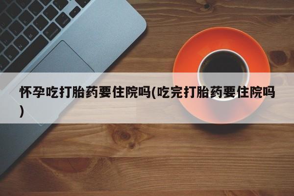 怀孕三个月用打胎药购买微信怀孕吃打胎药要住院吗(吃完打胎药要住院吗)