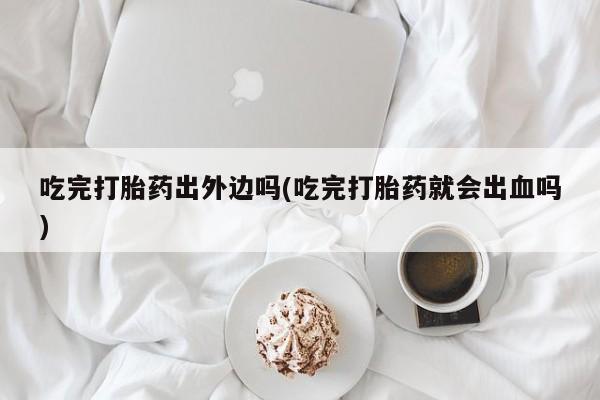 怀孕三个月用打胎药购买微信吃完打胎药出外边吗(吃完打胎药就会出血吗)