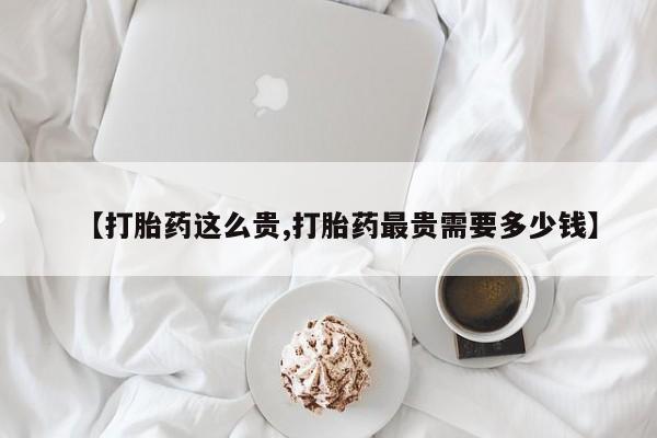 怀孕三个月用打胎药购买微信【打胎药这么贵,打胎药最贵需要多少钱】