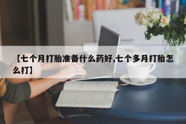 怀孕三个月用打胎药购买微信【七个月打胎准备什么药好,七个多月打胎怎么打】