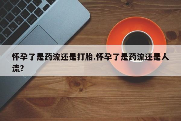 怀孕三个月用打胎药购买微信怀孕了是药流还是打胎.怀孕了是药流还是人流？