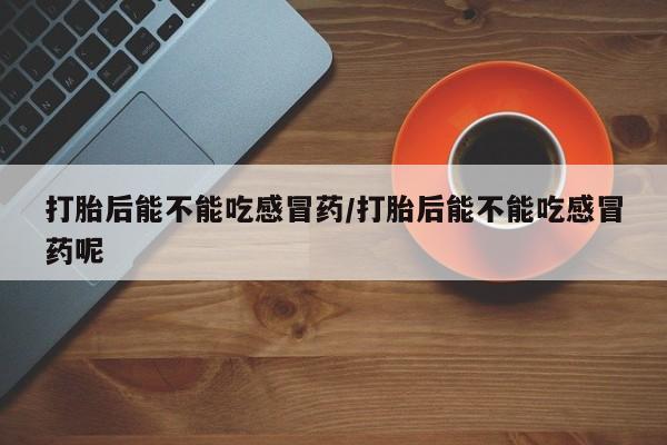 怀孕三个月用打胎药购买微信打胎后能不能吃感冒药/打胎后能不能吃感冒药呢