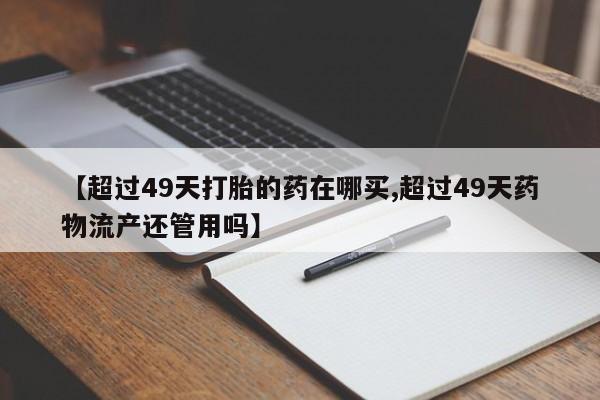 怀孕三个月用打胎药购买微信【超过49天打胎的药在哪买,超过49天药物流产还管用吗】