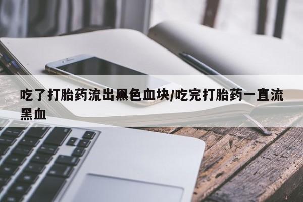 怀孕三个月用打胎药购买微信吃了打胎药流出黑色血块/吃完打胎药一直流黑血