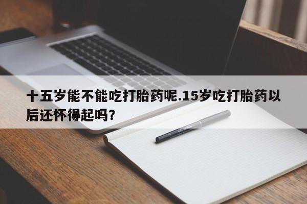 怀孕三个月用打胎药购买微信十五岁能不能吃打胎药呢.15岁吃打胎药以后还怀得起吗？