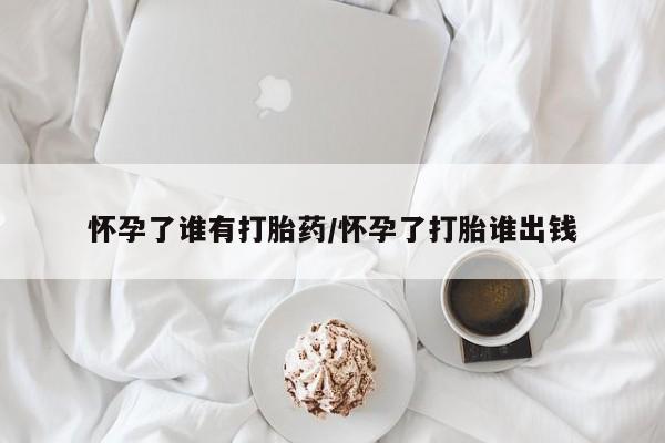 怀孕三个月用打胎药购买微信怀孕了谁有打胎药/怀孕了打胎谁出钱