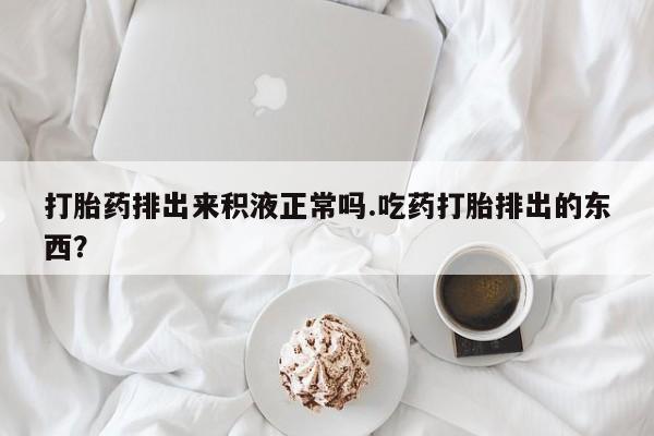 怀孕三个月用打胎药购买微信打胎药排出来积液正常吗.吃药打胎排出的东西？