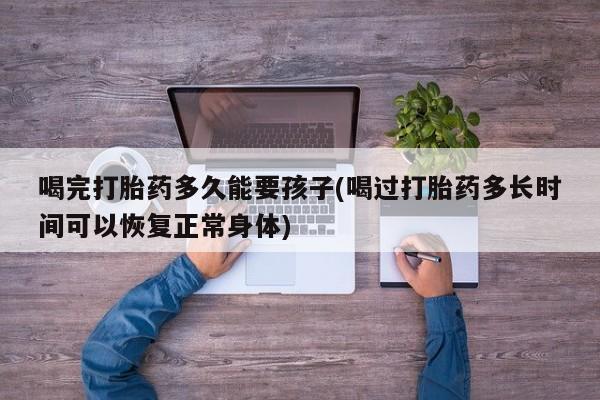 怀孕三个月用打胎药购买微信喝完打胎药多久能要孩子(喝过打胎药多长时间可以恢复正常身体)