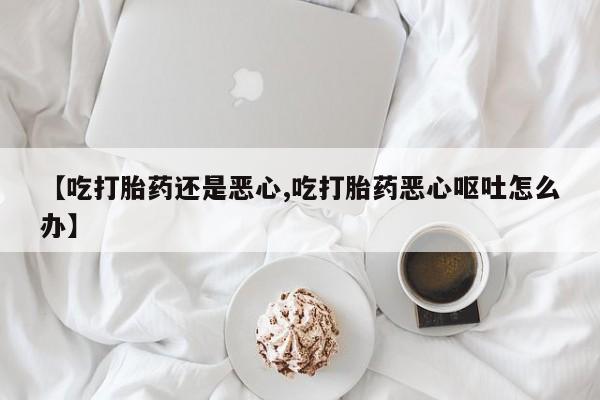 怀孕三个月用打胎药购买微信【吃打胎药还是恶心,吃打胎药恶心呕吐怎么办】