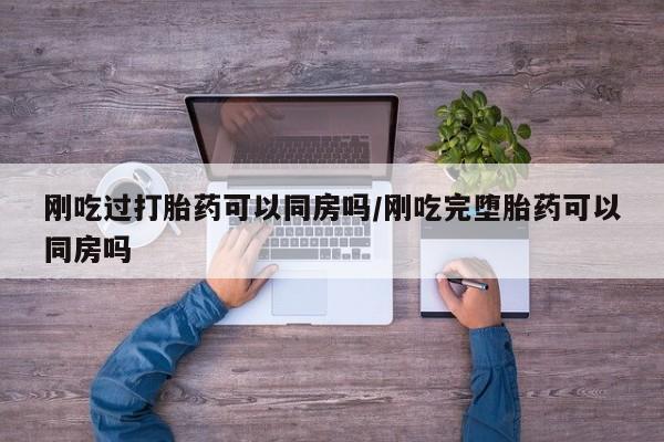 怀孕三个月用打胎药购买微信刚吃过打胎药可以同房吗/刚吃完堕胎药可以同房吗