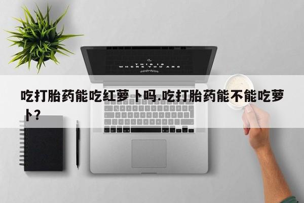 怀孕三个月用打胎药购买微信吃打胎药能吃红萝卜吗.吃打胎药能不能吃萝卜？