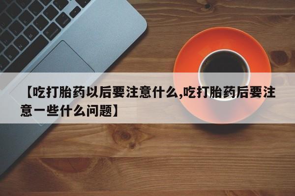 怀孕三个月用打胎药购买微信【吃打胎药以后要注意什么,吃打胎药后要注意一些什么问题】