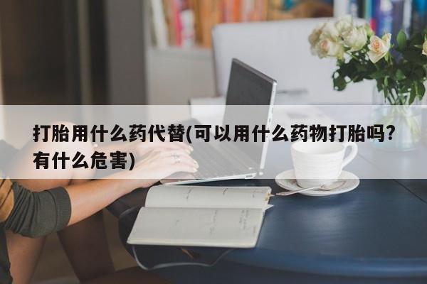怀孕三个月用打胎药购买微信打胎用什么药代替(可以用什么药物打胎吗?有什么危害)