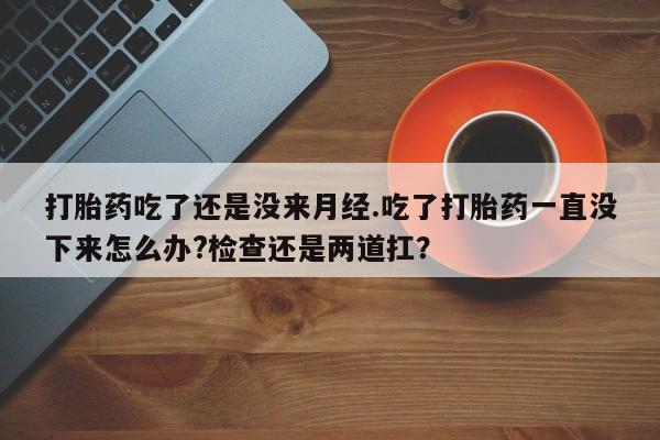 怀孕三个月用打胎药购买微信打胎药吃了还是没来月经.吃了打胎药一直没下来怎么办?检查还是两道扛？