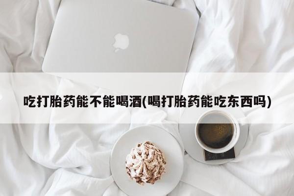 怀孕三个月用打胎药购买微信吃打胎药能不能喝酒(喝打胎药能吃东西吗)