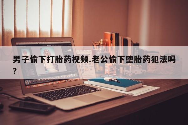 怀孕三个月用打胎药购买微信男子偷下打胎药视频.老公偷下堕胎药犯法吗？