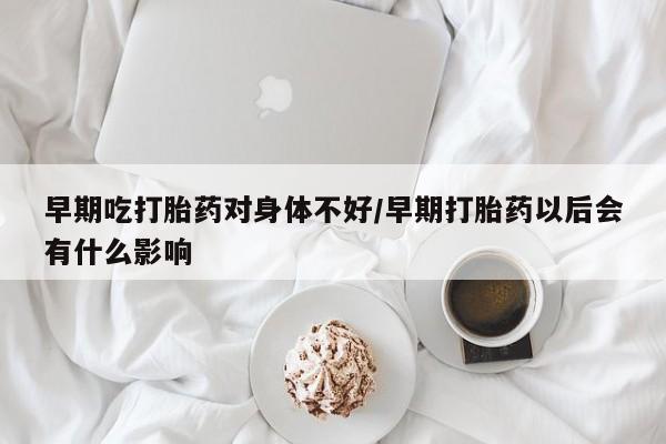 怀孕三个月用打胎药购买微信早期吃打胎药对身体不好/早期打胎药以后会有什么影响