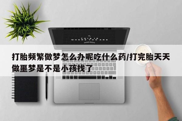 怀孕三个月用打胎药购买微信打胎频繁做梦怎么办呢吃什么药/打完胎天天做噩梦是不是小孩找了