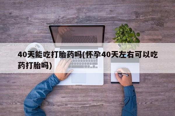 怀孕三个月用打胎药购买微信40天能吃打胎药吗(怀孕40天左右可以吃药打胎吗)
