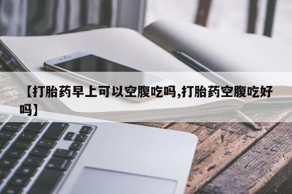 怀孕三个月用打胎药购买微信【打胎药早上可以空腹吃吗,打胎药空腹吃好吗】