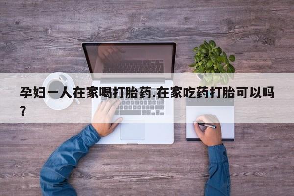 怀孕三个月用打胎药购买微信孕妇一人在家喝打胎药.在家吃药打胎可以吗？