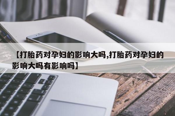 怀孕三个月用打胎药购买微信【打胎药对孕妇的影响大吗,打胎药对孕妇的影响大吗有影响吗】